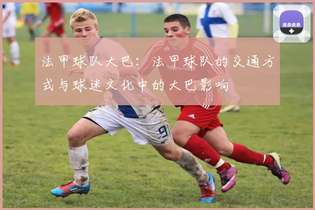 法甲球队大巴：法甲球队的交通方式与球迷文化中的大巴影响