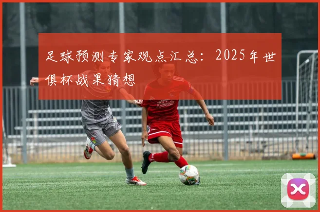 足球预测专家观点汇总：2025年世俱杯战果猜想