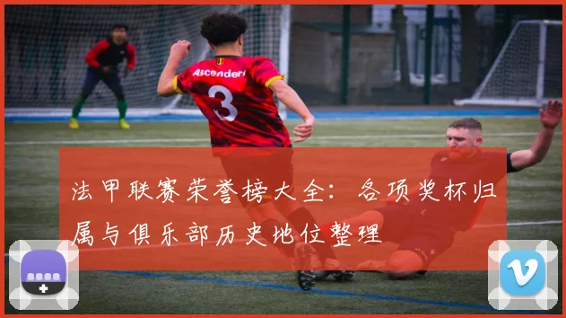 法甲联赛荣誉榜大全：各项奖杯归属与俱乐部历史地位整理