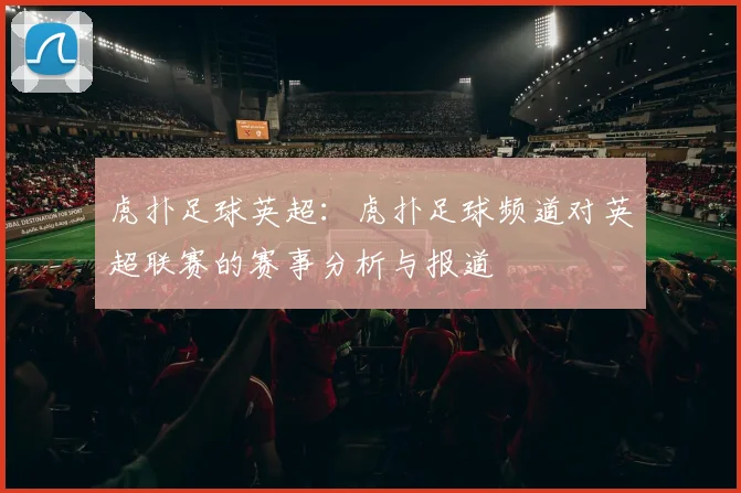 虎扑足球英超：虎扑足球频道对英超联赛的赛事分析与报道