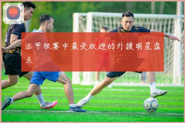 法甲联赛中最受欢迎的外援明星盘点