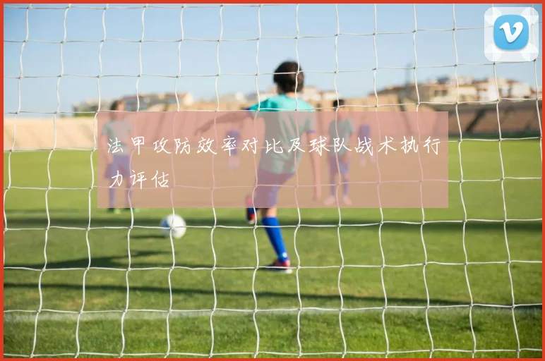 法甲攻防效率对比及球队战术执行力评估
