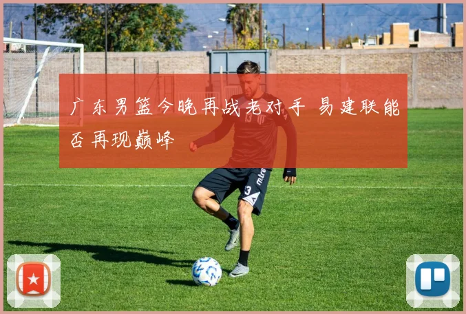 广东男篮今晚再战老对手 易建联能否再现巅峰